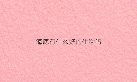 海底有什么好的生物吗(海底有什么生物)