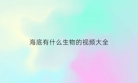 海底有什么生物的视频大全(播放海底生物有哪些)