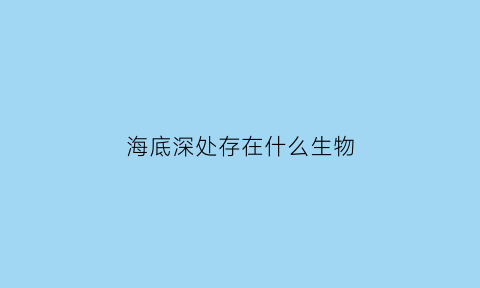 海底深处存在什么生物(海底深层有哪些动物海洋深层为何会有生命存在)