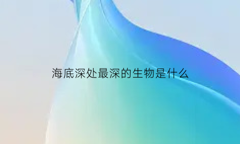 海底深处最深的生物是什么(海底最深处的生物有哪些)