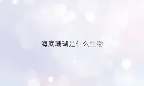 海底珊瑚是什么生物(海底珊瑚是生物吗)