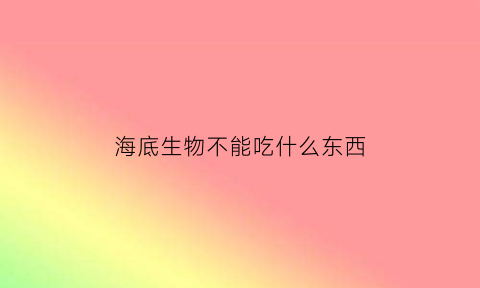 海底生物不能吃什么东西(海底能吃的生物)