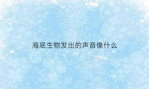 海底生物发出的声音像什么(海底的动物发出各种声音说明海底非常热闹)