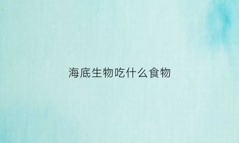 海底生物吃什么食物(海底生物吃什么食物最多)