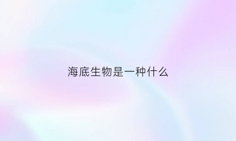 海底生物是一种什么(海底生物指的是什么)