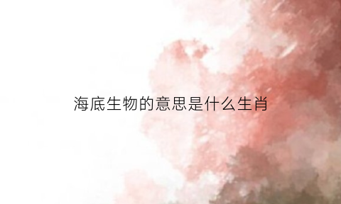 海底生物的意思是什么生肖(海底生物大百科)