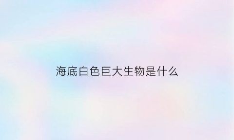 海底白色巨大生物是什么(海底白色巨大生物是什么动物)