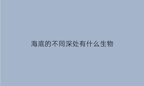 海底的不同深处有什么生物(海底深处有哪些生物)