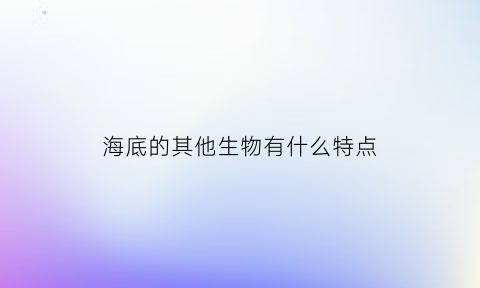 海底的其他生物有什么特点(海底有各种各样的生物)