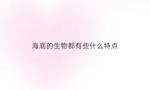 海底的生物都有些什么特点(海底的生物都有些什么特点图片)