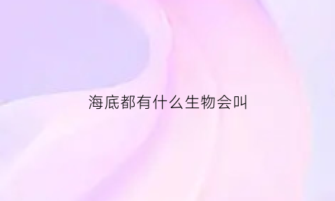 海底都有什么生物会叫(海底里有什么生物名称)
