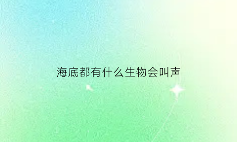 海底都有什么生物会叫声(海底有声音吗海底有各种动物发出的细微声音)