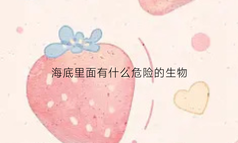 海底里面有什么危险的生物(海底有什么危险如何躲避危险)