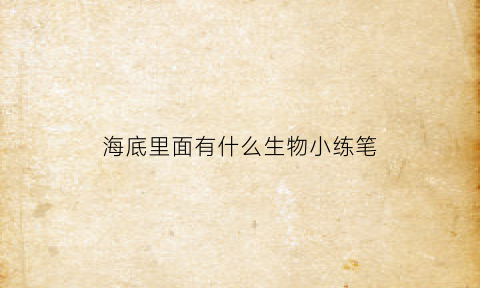 海底里面有什么生物小练笔(海底有什么小动物有什么特点)