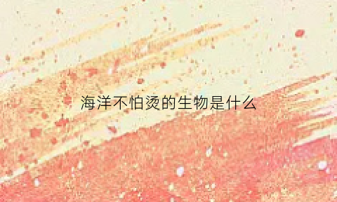 海洋不怕烫的生物是什么(海洋不怕烫的生物是什么生物)