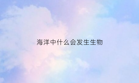 海洋中什么会发生生物(海洋里为什么有生物)