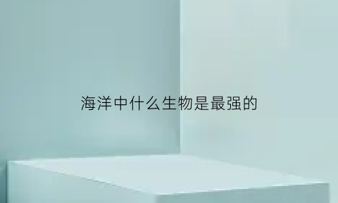 海洋中什么生物是最强的(海洋生物最强大的生物)