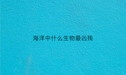 海洋中什么生物最凶残(海洋中什么生物最凶残呢)