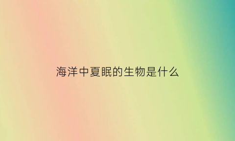 海洋中夏眠的生物是什么(哪种海洋生物在夏天休眠)