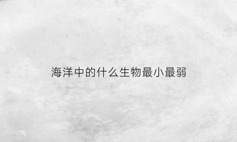 海洋中的什么生物最小最弱(哪种海洋生物体型最小)
