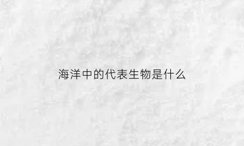 海洋中的代表生物是什么(各类海洋生物的代表)