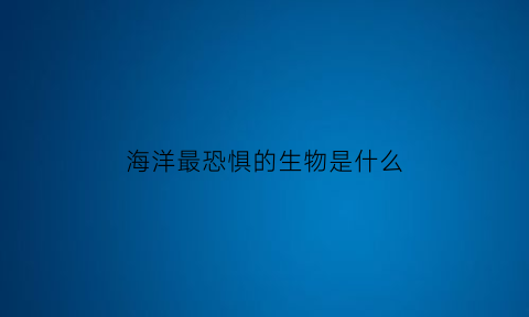 海洋最恐惧的生物是什么(海洋中最恐怖的动物是什么动物)