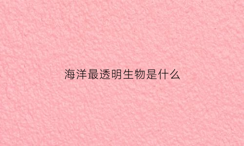 海洋最透明生物是什么(世界上透明的海底生物)