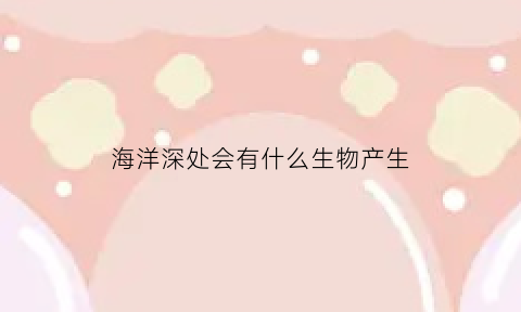 海洋深处会有什么生物产生(海洋深处有什么东西)