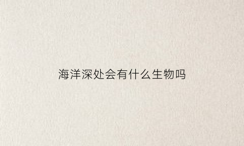 海洋深处会有什么生物吗(海洋深处的生物)