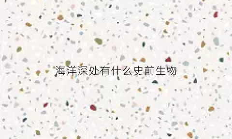 海洋深处有什么史前生物(海洋里的史前生物)