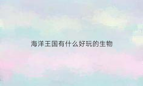 海洋王国有什么好玩的生物(海洋王国有什么机动游戏)