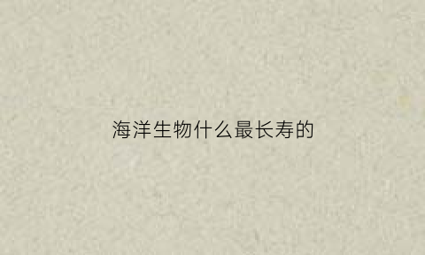 海洋生物什么最长寿的(海洋动物最长寿的动物是什么有哪几种动物)