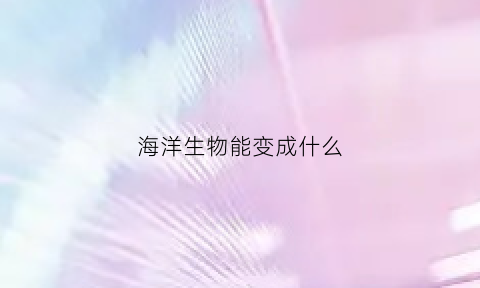 海洋生物能变成什么(海洋生物能变成什么动物)