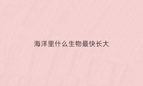 海洋里什么生物最快长大(海洋里什么动物最快)