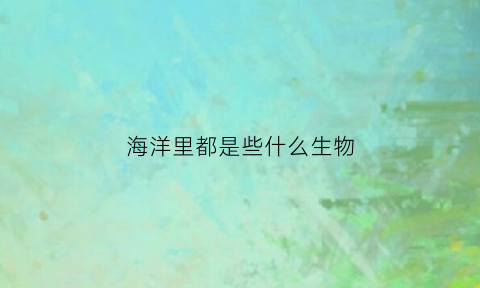 海洋里都是些什么生物(海洋里有些什么生物)