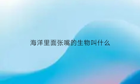 海洋里面张嘴的生物叫什么(海洋里面张嘴的生物叫什么动物)