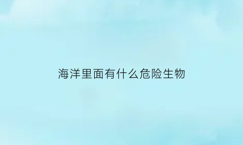 海洋里面有什么危险生物(海里有哪些危险生物)