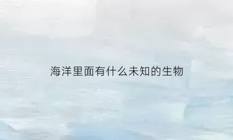海洋里面有什么未知的生物(海洋里有未知生物吗)