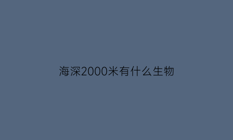 海深2000米有什么生物(海深2000米有什么生物吗)