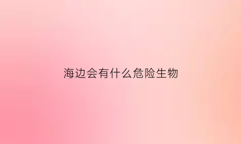 海边会有什么危险生物