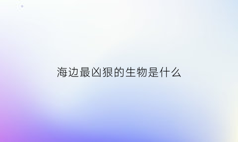 海边最凶狠的生物是什么(海里最凶的生物)