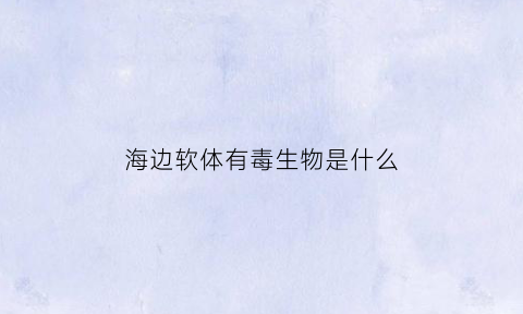 海边软体有毒生物是什么(海边一坨的软体动物是什么)