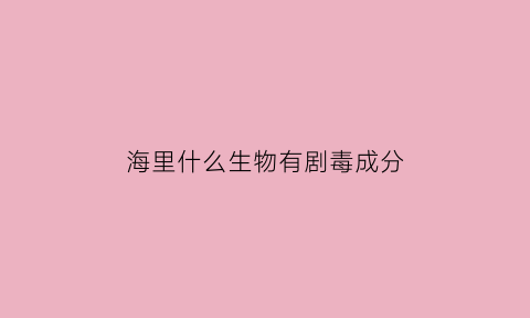 海里什么生物有剧毒成分(海里有毒的东西)