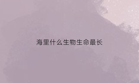 海里什么生物生命最长(海里什么动物最长寿)