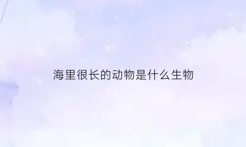 海里很长的动物是什么生物(海里长的东西有什么)