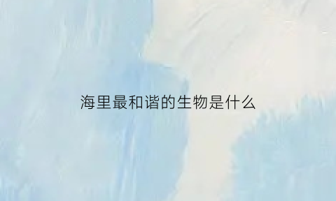 海里最和谐的生物是什么(海里哪种生物最厉害)