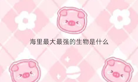 海里最大最强的生物是什么(海里最大最强的生物是什么句)