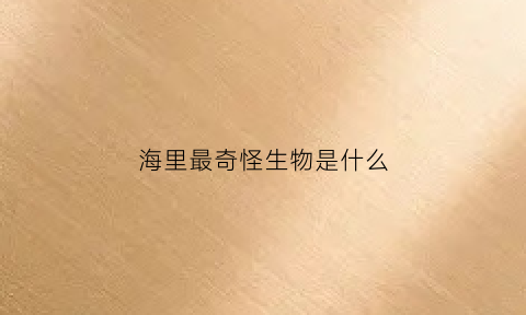 海里最奇怪生物是什么(海里最奇怪的动物是什么)