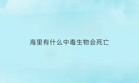 海里有什么中毒生物会死亡(海里面有毒的生物)