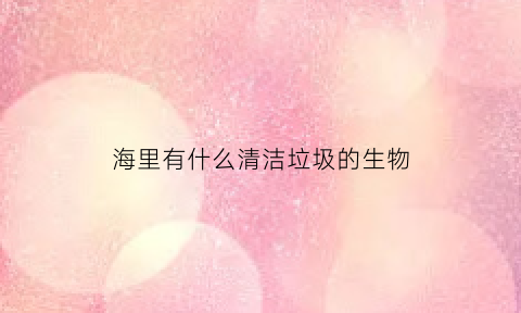海里有什么清洁垃圾的生物(海底清理垃圾的鱼)